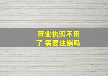 营业执照不用了 需要注销吗